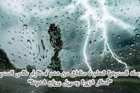 الأرصاد السعودية تحذّر بشدة "أمطار غزيرة وسيول ورياح شديدة" على 6 مناطق بالسعودية