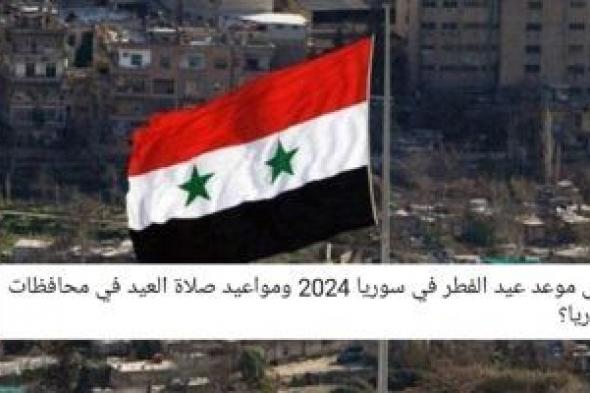 متى موعد اول ايام عيد الفطر في سوريا 2024-1445 ومواعيد صلاة العيد في محافظات سوريا؟