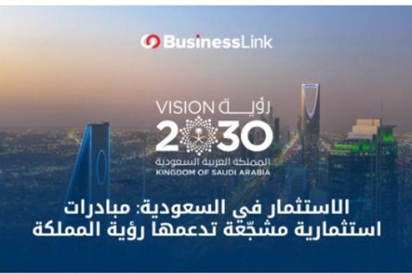 الاستثمار في السعودية: مبادرات استثمارية مشجّعة تدعمها رؤية المملكة 2030