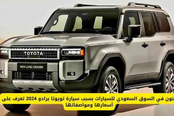 سيارة تويوتا برادو 2024 تشعل ثورة بالسوق السعودي .. تعرف على أسعارها ومواصفاتها
